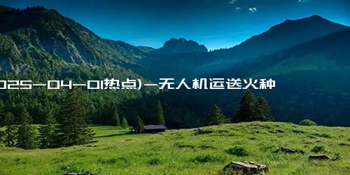 (2025-04-01热点)-无人机运送火种 彭州金城窑千年窑火重燃